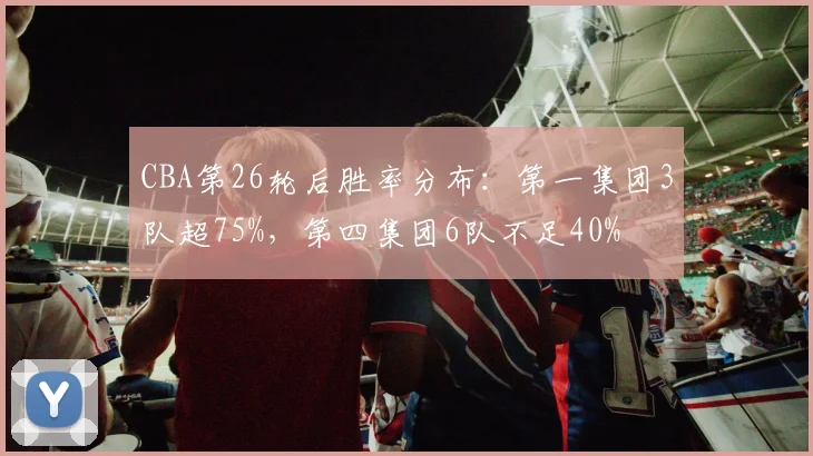 CBA第26轮后胜率分布：第一集团3队超75%，第四集团6队不足40%