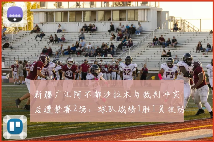新疆广汇阿不都沙拉木与裁判冲突后遭禁赛2场,球队战绩1胜1负攻防效率均下滑