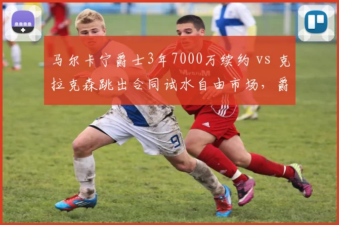 马尔卡宁爵士3年7000万续约 vs 克拉克森跳出合同试水自由市场，爵士重建期薪资分配对比